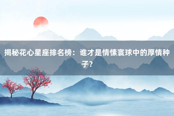 揭秘花心星座排名榜：谁才是情愫寰球中的厚情种子？