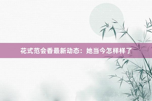 花式范会香最新动态：她当今怎样样了