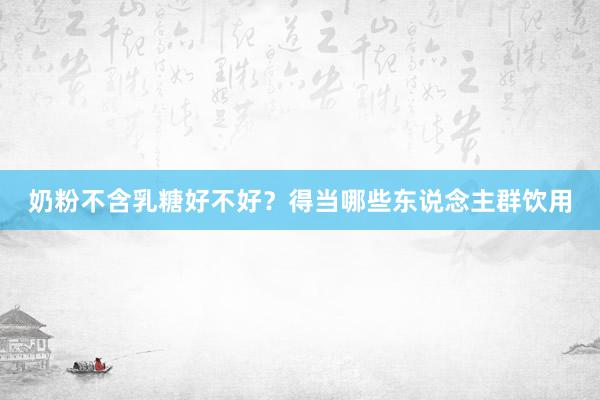 奶粉不含乳糖好不好？得当哪些东说念主群饮用