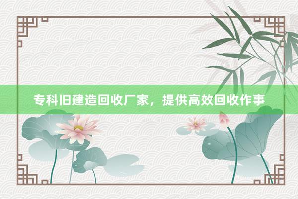 专科旧建造回收厂家，提供高效回收作事